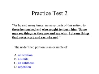 Practice Test 2
“As he said many times, in many parts of this nation, to
those he touched and who sought to touch him: 'Some
men see things as they are and say why. I dream things
that never were and say why not.’”
The underlined portion is an example of
A. alliteration
B. a simile
C. an antithesis
D. repetition
 