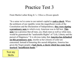 Practice Test 3
From Martin Luther King Jr.’s I Have a Dream speech
“In a sense we've come to our nation's capital to cash a check. When
the architects of our republic wrote the magnificent words of the
Constitution and the Declaration of Independence, they were signing
a promissory note to which every American was to fall heir. This
note was a promise that all men, yes, black men as well as white men,
would be guaranteed the "unalienable Rights" of "Life, Liberty and the
pursuit of Happiness." It is obvious today that America has defaulted
on this promissory note, insofar as her citizens of color are
concerned. Instead of honoring this sacred obligation, America has
given the Negro people a bad check, a check which has come back
marked "insufficient funds.’”
Test my
Skills
 