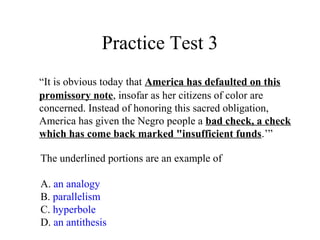 Practice Test 3
“It is obvious today that America has defaulted on this
promissory note, insofar as her citizens of color are
concerned. Instead of honoring this sacred obligation,
America has given the Negro people a bad check, a check
which has come back marked "insufficient funds.’”
The underlined portions are an example of
A. an analogy
B. parallelism
C. hyperbole
D. an antithesis
 