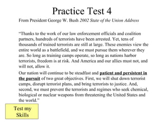 Practice Test 4
From President George W. Bush 2002 State of the Union Address
“Thanks to the work of our law enforcement officials and coalition
partners, hundreds of terrorists have been arrested. Yet, tens of
thousands of trained terrorists are still at large. These enemies view the
entire world as a battlefield, and we must pursue them wherever they
are. So long as training camps operate, so long as nations harbor
terrorists, freedom is at risk. And America and our allies must not, and
will not, allow it.
Our nation will continue to be steadfast and patient and persistent in
the pursuit of two great objectives. First, we will shut down terrorist
camps, disrupt terrorist plans, and bring terrorists to justice. And,
second, we must prevent the terrorists and regimes who seek chemical,
biological or nuclear weapons from threatening the United States and
the world.”
Test my
Skills
 