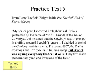 Practice Test 5
From Larry Rayfield Wright in his Pro Football Hall of
Fame Address
"My senior year, I received a telephone call from a
gentleman by the name of Mr. Gil Brandt of the Dallas
Cowboys. And he stated that the Cowboys was interested
in drafting me, and I couldn't ignore it. I decided to attend
the Cowboys training camp. That year, 1967, the Dallas
Cowboys had 137 rookies in training camp. Gil Brandt
was signing everybody that could walk. Only five made
the team that year, and I was one of the five."
Test my
Skills
 