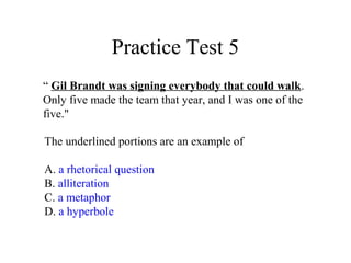 Practice Test 5
“ Gil Brandt was signing everybody that could walk.
Only five made the team that year, and I was one of the
five."
The underlined portions are an example of
A. a rhetorical question
B. alliteration
C. a metaphor
D. a hyperbole
 