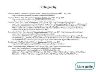 Bibliography
American Rhetoric. “Rhetorical Figures in Sound.” American Rhetoric.com (2009). 3 Aug. 2009
<http://www.americanrhetoric.com/rhetoricaldevicesinsound.htm>.
American Rhetoric. “Top 100 Speeches.” American Rhetoric.com (2009). 3 Aug. 2009
<http://www.americanrhetoric.com/speeches/mlkihaveadream.htm>.
Arkansas Times. “Rock Candy.” arktimes.com. (2009). 3 Aug. 2009 <http://images.google.com/imgres?
imgurl=http://www.arktimes.com/blogs/rockcandy/Image/robin_williams.jpg&imgrefurl=http://www.arktimes.com/bl
ogs/rockcandy/2009/03/robin_williams_postponed.aspx&usg=__y9nQ0AP7BFhKNREnmkJM4L4Qyc=&h=399&w=
300&sz=16&hl=en&start=2&tbnid=GtyQNNtJG9pLeM:&tbnh=124&tbnw=93&prev=/images%3Fq%3Drobin
%2Bwilliams%26gbv%3D2%26hl%3Den%26sa%3DG>.
Boston Herald. “More than a log cabin.” BostonHerald.com. (2009). 3 Aug. 2009 <http://images.google.com/imgres?
imgurl=http://www.bostonherald.com/blogs/news/getting_real/wp-
content/uploads/2008/04/lincoln3.jpg&imgrefurl=http://www.bostonherald.com/blogs/news/getting_real/%3Fm
%3D200804&usg=__H3A3BvgT0oKuahZ5BXAkrIJ63qE=&h=800&w=521&sz=64&hl=en&start=2&tbnid=lmEzqR
t3ITWeiM:&tbnh=143&tbnw=93&prev=/images%3Fq%3Dabe%2Blincoln%26gbv%3D2%26hl%3Den>.
Breakthrough. “The Many Sides of Al Gore.” Breakthrough. 3(2008). Aug. 2009
<http://thebreakthrough.org/blog//2008/03/the_many_sides_of_al_gore-print.html>.
Ellard. “more bloody ellard.” Ellard.com. (2007). 6 Aug. 2009 < http://images.google.com/imgres?
imgurl=http://tomellard.com/wp/wp-content/uploads/2009/01/ronald-reagan-
picture.jpg&imgrefurl=http://tomellard.com/wp/2009/01/jg-ballard-proved-
right/&usg=__7mtL1rgQcirVgUCfhAt7zghcvuw=&h=520&w=498&sz=87&hl=en&start=3&tbnid=MxPa6dGxpA-
dRM:&tbnh=131&tbnw=125&prev=/images%3Fq%3Dronald%2Breagan%26gbv%3D2%26hl%3Den>.
More credits
 