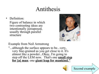 Antithesis
• Definition:
Figure of balance in which
two contrasting ideas are
intentionally juxtaposed,
usually through parallel
structure
Example from Neil Armstrong
"...although the surface appears to be...very,
very fine-grained as you get close to it. It's
almost like a powder...Okay, I'm going to
step off the LEM now. That's one small step
for [a] man; one giant leap for mankind."
Second example
 