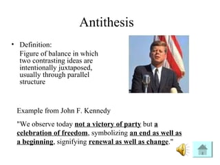 Antithesis
• Definition:
Figure of balance in which
two contrasting ideas are
intentionally juxtaposed,
usually through parallel
structure
Example from John F. Kennedy
"We observe today not a victory of party but a
celebration of freedom, symbolizing an end as well as
a beginning, signifying renewal as well as change."
 