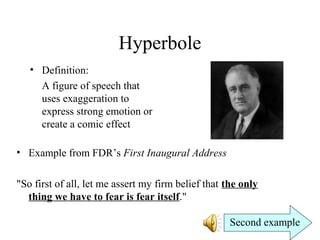 Hyperbole
• Definition:
A figure of speech that
uses exaggeration to
express strong emotion or
create a comic effect
• Example from FDR’s First Inaugural Address
"So first of all, let me assert my firm belief that the only
thing we have to fear is fear itself."
Second example
 