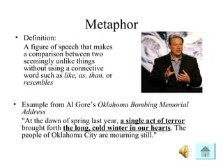 Metaphor
• Definition:
A figure of speech that makes
a comparison between two
seemingly unlike things
without using a connective
word such as like, as, than, or
resembles
• Example from Al Gore’s Oklahoma Bombing Memorial
Address
"At the dawn of spring last year, a single act of terror
brought forth the long, cold winter in our hearts. The
people of Oklahoma City are mourning still."
 