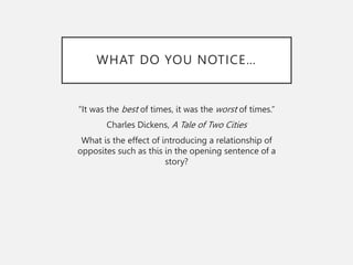 WHAT DO YOU NOTICE…
“It was the best of times, it was the worst of times.”
Charles Dickens, A Tale of Two Cities
What is the effect of introducing a relationship of
opposites such as this in the opening sentence of a
story?
 