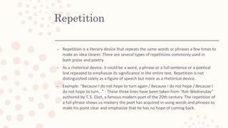 Repetition
– Repetition is a literary device that repeats the same words or phrases a few times to
make an idea clearer. There are several types of repetitions commonly used in
both prose and poetry.
– As a rhetorical device, it could be a word, a phrase or a full sentence or a poetical
line repeated to emphasize its significance in the entire text. Repetition is not
distinguished solely as a figure of speech but more as a rhetorical device.
– Example: “Because I do not hope to turn again / Because I do not hope / Because I
do not hope to turn…” - These three lines have been taken from “Ash-Wednesday”
authored by T. S. Eliot, a famous modern poet of the 20th century. The repetition of
a full phrase shows us mastery the poet has acquired in using words and phrases to
make his point clear and emphasize that he has no hope of coming back.
 