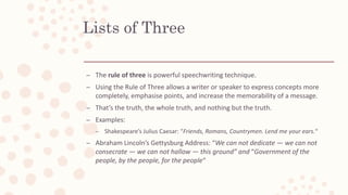 Lists of Three
– The rule of three is powerful speechwriting technique.
– Using the Rule of Three allows a writer or speaker to express concepts more
completely, emphasise points, and increase the memorability of a message.
– That’s the truth, the whole truth, and nothing but the truth.
– Examples:
– Shakespeare’s Julius Caesar: “Friends, Romans, Countrymen. Lend me your ears.“
– Abraham Lincoln’s Gettysburg Address: “We can not dedicate — we can not
consecrate — we can not hallow — this ground” and “Government of the
people, by the people, for the people“
 