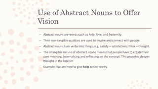 Use of Abstract Nouns to Offer
Vision
– Abstract nouns are words such as help, love, and fraternity.
– Their non-tangible qualities are used to inspire and connect with people.
– Abstract nouns turn verbs into things, e.g. satisfy = satisfaction; think = thought.
– The intangible nature of abstract nouns means that people have to create their
own meaning, internalising and reflecting on the concept. This provokes deeper
thought in the listener.
– Example: We are here to give help to the needy.
 