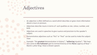 Adjectives
– An adjective is often defined as a word which describes or gives more information
about a noun or pronoun.
– Adjectives describe nouns in terms of such qualities as size, colour, number, and
kind.
– Adjectives are used in speeches to give nuance and precision to the speaker’s
subject.
– Demonstrative adjectives such as “this” or “that” can be used to make the subject
clear.
– Example: “the greatest demonstration in history”; “withering injustice”; “We have
also come to this hallowed spot to remind America of the fierce urgency of Now” –
Martin Luther King I Have a Dream speech.
 
