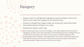 Imagery
– Imagery means to use figurative language to represent objects, actions and
ideas in such a way that it appeals to our physical senses.
– Usually it is thought that imagery makes use of particular words that create
visual representation of ideas in our minds.
– Example from Martin Luther King:
One hundred years later, the life of the Negro is still sadly crippled by the manacles of
segregation and the chains of discrimination. One hundred years later, the Negro lives on
a lonely island of poverty in the midst of a vast ocean of material prosperity. One
hundred years later, the Negro is still languished in the corners of American society and
finds himself an exile in his own land. And so we've come here today to dramatize a
shameful condition. (Note also the use of the rule of three).
 