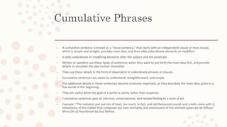 Cumulative Phrases
– A cumulative sentence is known as a “loose sentence,” that starts with an independent clause or main clause,
which is simple and straight, provides main idea, and then adds subordinate elements or modifiers.
– It adds subordinate or modifying elements after the subject and the predicate.
– Writers or speakers use these types of sentences when they want to put forth the main idea first, and provide
details to elucidate the idea further thereafter.
– They use these details in the form of dependent or subordinate phrases or clauses.
– Cumulative sentences are easier to understand, straightforward, and simple.
– The additional details in these sentences become relatively important, as they elucidate the main idea, given in a
few words at the beginning.
– They are useful when the goal of a writer is clarity rather than suspense.
– Cumulative sentences give an informal, conversational, and relaxed feeling to a work of art.
– Example: “The radiators put out lots of heat, too much, in fact, and old-fashioned sounds and smells came with it,
exhalations of the matter that composes our own mortality, and reminiscent of the intimate gases we all diffuse.”
More Die of Heartbreak by Saul Bellow.
 