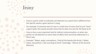 Irony
– Irony is used in order to indirectly call attention to a point that is different from
the specific words a given person is using.
– For example, if someone were to say in a snide tone of voice that he just "loves"
a given book, this would actually mean that he does not care for the book at all.
– Irony is thus a very important tool for indirect communication, or when one
wishes to call attention to some state of affairs that cannot be addressed in a
direct way.
– Example: "Water, water, everywhere, / And all the boards did shrink; / Water,
water, everywhere, / Nor any drop to drink” (Coleridge – Rhyme of the Ancient
Mariner).
 