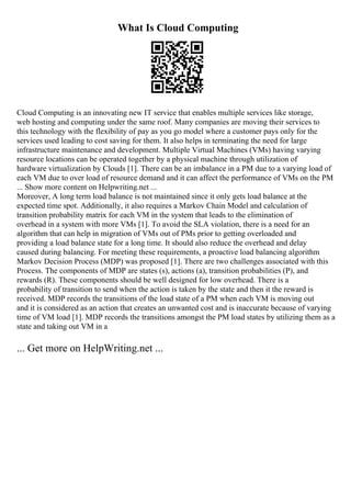 What Is Cloud Computing
Cloud Computing is an innovating new IT service that enables multiple services like storage,
web hosting and computing under the same roof. Many companies are moving their services to
this technology with the flexibility of pay as you go model where a customer pays only for the
services used leading to cost saving for them. It also helps in terminating the need for large
infrastructure maintenance and development. Multiple Virtual Machines (VMs) having varying
resource locations can be operated together by a physical machine through utilization of
hardware virtualization by Clouds [1]. There can be an imbalance in a PM due to a varying load of
each VM due to over load of resource demand and it can affect the performance of VMs on the PM
... Show more content on Helpwriting.net ...
Moreover, A long term load balance is not maintained since it only gets load balance at the
expected time spot. Additionally, it also requires a Markov Chain Model and calculation of
transition probability matrix for each VM in the system that leads to the elimination of
overhead in a system with more VMs [1]. To avoid the SLA violation, there is a need for an
algorithm that can help in migration of VMs out of PMs prior to getting overloaded and
providing a load balance state for a long time. It should also reduce the overhead and delay
caused during balancing. For meeting these requirements, a proactive load balancing algorithm
Markov Decision Process (MDP) was proposed [1]. There are two challenges associated with this
Process. The components of MDP are states (s), actions (a), transition probabilities (P), and
rewards (R). These components should be well designed for low overhead. There is a
probability of transition to send when the action is taken by the state and then it the reward is
received. MDP records the transitions of the load state of a PM when each VM is moving out
and it is considered as an action that creates an unwanted cost and is inaccurate because of varying
time of VM load [1]. MDP records the transitions amongst the PM load states by utilizing them as a
state and taking out VM in a
... Get more on HelpWriting.net ...
 