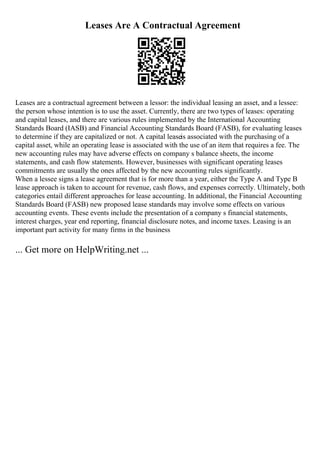 Leases Are A Contractual Agreement
Leases are a contractual agreement between a lessor: the individual leasing an asset, and a lessee:
the person whose intention is to use the asset. Currently, there are two types of leases: operating
and capital leases, and there are various rules implemented by the International Accounting
Standards Board (IASB) and Financial Accounting Standards Board (FASB), for evaluating leases
to determine if they are capitalized or not. A capital leaseis associated with the purchasing of a
capital asset, while an operating lease is associated with the use of an item that requires a fee. The
new accounting rules may have adverse effects on company s balance sheets, the income
statements, and cash flow statements. However, businesses with significant operating leases
commitments are usually the ones affected by the new accounting rules significantly.
When a lessee signs a lease agreement that is for more than a year, either the Type A and Type B
lease approach is taken to account for revenue, cash flows, and expenses correctly. Ultimately, both
categories entail different approaches for lease accounting. In additional, the Financial Accounting
Standards Board (FASB) new proposed lease standards may involve some effects on various
accounting events. These events include the presentation of a company s financial statements,
interest charges, year end reporting, financial disclosure notes, and income taxes. Leasing is an
important part activity for many firms in the business
... Get more on HelpWriting.net ...
 