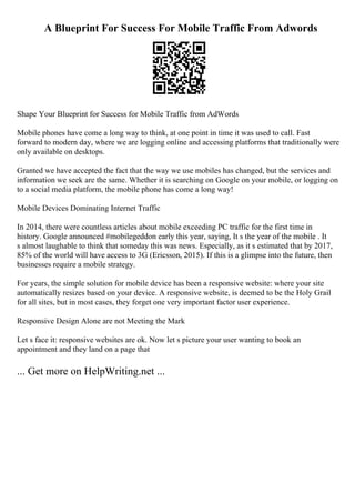A Blueprint For Success For Mobile Traffic From Adwords
Shape Your Blueprint for Success for Mobile Traffic from AdWords
Mobile phones have come a long way to think, at one point in time it was used to call. Fast
forward to modern day, where we are logging online and accessing platforms that traditionally were
only available on desktops.
Granted we have accepted the fact that the way we use mobiles has changed, but the services and
information we seek are the same. Whether it is searching on Google on your mobile, or logging on
to a social media platform, the mobile phone has come a long way!
Mobile Devices Dominating Internet Traffic
In 2014, there were countless articles about mobile exceeding PC traffic for the first time in
history. Google announced #mobilegeddon early this year, saying, It s the year of the mobile . It
s almost laughable to think that someday this was news. Especially, as it s estimated that by 2017,
85% of the world will have access to 3G (Ericsson, 2015). If this is a glimpse into the future, then
businesses require a mobile strategy.
For years, the simple solution for mobile device has been a responsive website: where your site
automatically resizes based on your device. A responsive website, is deemed to be the Holy Grail
for all sites, but in most cases, they forget one very important factor user experience.
Responsive Design Alone are not Meeting the Mark
Let s face it: responsive websites are ok. Now let s picture your user wanting to book an
appointment and they land on a page that
... Get more on HelpWriting.net ...
 