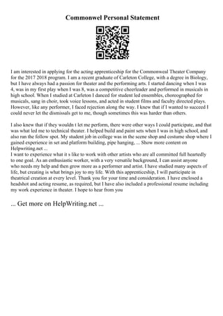 Commonwel Personal Statement
I am interested in applying for the acting apprenticeship for the Commonweal Theater Company
for the 2017 2018 program. I am a recent graduate of Carleton College, with a degree in Biology,
but I have always had a passion for theater and the performing arts. I started dancing when I was
4, was in my first play when I was 8, was a competitive cheerleader and performed in musicals in
high school. When I studied at Carleton I danced for student led ensembles, choreographed for
musicals, sang in choir, took voice lessons, and acted in student films and faculty directed plays.
However, like any performer, I faced rejection along the way. I knew that if I wanted to succeed I
could never let the dismissals get to me, though sometimes this was harder than others.
I also knew that if they wouldn t let me perform, there were other ways I could participate, and that
was what led me to technical theater. I helped build and paint sets when I was in high school, and
also ran the follow spot. My student job in college was in the scene shop and costume shop where I
gained experience in set and platform building, pipe hanging, ... Show more content on
Helpwriting.net ...
I want to experience what it s like to work with other artists who are all committed full heartedly
to one goal. As an enthusiastic worker, with a very versatile background, I can assist anyone
who needs my help and then grow more as a performer and artist. I have studied many aspects of
life, but creating is what brings joy to my life. With this apprenticeship, I will participate in
theatrical creation at every level. Thank you for your time and consideration. I have enclosed a
headshot and acting resume, as required, but I have also included a professional resume including
my work experience in theater. I hope to hear from you
... Get more on HelpWriting.net ...
 