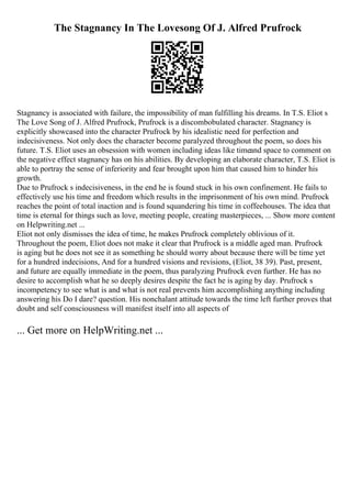 The Stagnancy In The Lovesong Of J. Alfred Prufrock
Stagnancy is associated with failure, the impossibility of man fulfilling his dreams. In T.S. Eliot s
The Love Song of J. Alfred Prufrock, Prufrock is a discombobulated character. Stagnancy is
explicitly showcased into the character Prufrock by his idealistic need for perfection and
indecisiveness. Not only does the character become paralyzed throughout the poem, so does his
future. T.S. Eliot uses an obsession with women including ideas like timeand space to comment on
the negative effect stagnancy has on his abilities. By developing an elaborate character, T.S. Eliot is
able to portray the sense of inferiority and fear brought upon him that caused him to hinder his
growth.
Due to Prufrock s indecisiveness, in the end he is found stuck in his own confinement. He fails to
effectively use his time and freedom which results in the imprisonment of his own mind. Prufrock
reaches the point of total inaction and is found squandering his time in coffeehouses. The idea that
time is eternal for things such as love, meeting people, creating masterpieces, ... Show more content
on Helpwriting.net ...
Eliot not only dismisses the idea of time, he makes Prufrock completely oblivious of it.
Throughout the poem, Eliot does not make it clear that Prufrock is a middle aged man. Prufrock
is aging but he does not see it as something he should worry about because there will be time yet
for a hundred indecisions, And for a hundred visions and revisions, (Eliot, 38 39). Past, present,
and future are equally immediate in the poem, thus paralyzing Prufrock even further. He has no
desire to accomplish what he so deeply desires despite the fact he is aging by day. Prufrock s
incompetency to see what is and what is not real prevents him accomplishing anything including
answering his Do I dare? question. His nonchalant attitude towards the time left further proves that
doubt and self consciousness will manifest itself into all aspects of
... Get more on HelpWriting.net ...
 