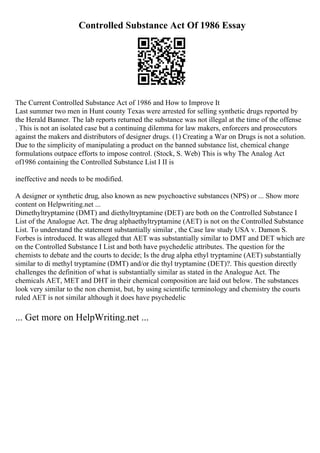 Controlled Substance Act Of 1986 Essay
The Current Controlled Substance Act of 1986 and How to Improve It
Last summer two men in Hunt county Texas were arrested for selling synthetic drugs reported by
the Herald Banner. The lab reports returned the substance was not illegal at the time of the offense
. This is not an isolated case but a continuing dilemma for law makers, enforcers and prosecutors
against the makers and distributors of designer drugs. (1) Creating a War on Drugs is not a solution.
Due to the simplicity of manipulating a product on the banned substance list, chemical change
formulations outpace efforts to impose control. (Stock, S. Web) This is why The Analog Act
of1986 containing the Controlled Substance List I II is
ineffective and needs to be modified.
A designer or synthetic drug, also known as new psychoactive substances (NPS) or ... Show more
content on Helpwriting.net ...
Dimethyltryptamine (DMT) and diethyltryptamine (DET) are both on the Controlled Substance I
List of the Analogue Act. The drug alphaethyltryptamine (AET) is not on the Controlled Substance
List. To understand the statement substantially similar , the Case law study USA v. Damon S.
Forbes is introduced. It was alleged that AET was substantially similar to DMT and DET which are
on the Controlled Substance I List and both have psychedelic attributes. The question for the
chemists to debate and the courts to decide; Is the drug alpha ethyl tryptamine (AET) substantially
similar to di methyl tryptamine (DMT) and/or die thyl tryptamine (DET)?. This question directly
challenges the definition of what is substantially similar as stated in the Analogue Act. The
chemicals AET, MET and DHT in their chemical composition are laid out below. The substances
look very similar to the non chemist, but, by using scientific terminology and chemistry the courts
ruled AET is not similar although it does have psychedelic
... Get more on HelpWriting.net ...
 