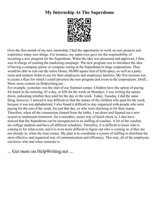 My Internship At The Superdome
Over the first month of my new internship, I had the opportunity to work on new projects and
experience many new things. For instance, my supervisor gave me the responsibility of
inventing a new program for the Superdome. When the idea was presented and approved, I then
was in charge of creating the marketing campaign. The new program was to introduce the idea
of having a company picnic or company outing at the Superdome to large corporations. They
would be able to rent out the entire Dome, 80,000 square feet of field space, as well as a party
room and outdoor fields to use for their employees and employees families. My first mission was
to create a flyer for which I could advertise the new program and event to the corporations. Draft...
Show more content on Helpwriting.net ...
For example, yesterday was the start of our Summer camps. Children have the option of paying
for lunch in the morning, $5 a day, or $20 for the week on Mondays. I was writing the names
down, indicating whether they paid for the day or the week. Today, Tuesday, I did the same
thing, however, I noticed it was difficult to find the names of the children who paid for the week
because it was not alphabetized. I also found it difficult to stay organized with people who were
paying for the rest of the week, for just that day, or who were checking in for their stamp.
Therefore, when all the commotion cleared from the lobby, I sat down and figured out a new
system to implement tomorrow, for a smoother, easier way of lunch check in. I also have
noticed that the Superdome can be unorganized in its staffing of coaches. A lot of the coaches
are college students and have all different schedules. Therefore, it is difficult to know who is
coming in for what event, and it is even more difficult to figure out who is coming in, if they are
not already in, when the time comes. My plan is to coordinate a system of staffing to distribute the
most effective and organized way of communication and efficiency. This way, all of the employees
can know who and when someone is
... Get more on HelpWriting.net ...
 