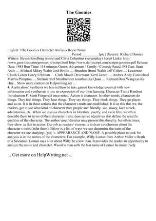 The Goonies
English 7The Goonies Character Analysis Reese Name
____________________________________ Period _________ [pic] Director: Richard Donner
Writers: Steven Spielberg (story) and Chris Columbus (screenplay) Script Links: http:/
/www.geocities.com/goonies_e/script.html http://www.dailyscript.com/scripts/goonies.pdf Release
Date: 1985 Run Time: 114 minutes Genre: Adventure / Family / Comedy Rated: PG Cast: Sean
Astin .... Michael Mikey Walsh Josh Brolin .... Brandon Brand Walsh Jeff Cohen .... Lawrence
Chunk Cohen Corey Feldman .... Clark Mouth Devereaux Kerri Green .... Andrea Andy Carmichael
Martha Plimpton .... Stefanie Stef Steinbrenner Jonathan Ke Quan .... Richard Data Wang (as Ke
Huy... Show more content on Helpwriting.net ...
4. Application/ Synthesis we learned how to take gained knowledge coupled with new
information and synthesize it into an expression of our own learning. Character Traits Handout
Introduction F. Scott Fitzgerald once noted, Action is character. In other words, characters do
things. They feel things. They hear things. They say things. They think things. They go places
and so on. It is in these actions that the character s traits are established. It is in this that we, the
readers, get to see what kind of character thee people are: friendly, sad, nosey, love struck,
adventurous, etc. When we discuss characters in literature, poetry, and even film, we often
describe them in terms of their character traits, descriptive adjectives that define the specific
qualities of the character. The author/ poet/ director may present this directly, but often times,
they show us this in action. Our job as readers/ viewers is to draw conclusions about the
character s traits (infer them). Below is a list of ways we can determine the traits of the
character we are studying: [pic] 1. APPEARANCE AND NAME. A possible place to look for
analysis is in the names of the characters: For example, Willy Loman from Arthur Miller s Death
of a Salesman. Loman says a lot about Willy be a low man. It provides the reader an opportunity to
analyze the name and character. Would a man with the last name of Loman be more likely
... Get more on HelpWriting.net ...
 