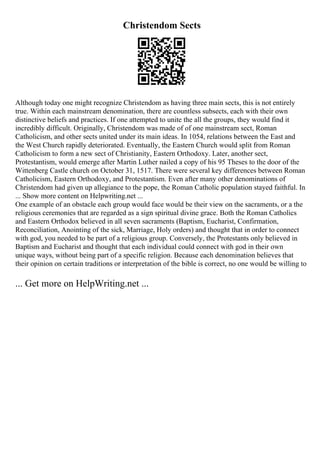 Christendom Sects
Although today one might recognize Christendom as having three main sects, this is not entirely
true. Within each mainstream denomination, there are countless subsects, each with their own
distinctive beliefs and practices. If one attempted to unite the all the groups, they would find it
incredibly difficult. Originally, Christendom was made of of one mainstream sect, Roman
Catholicism, and other sects united under its main ideas. In 1054, relations between the East and
the West Church rapidly deteriorated. Eventually, the Eastern Church would split from Roman
Catholicism to form a new sect of Christianity, Eastern Orthodoxy. Later, another sect,
Protestantism, would emerge after Martin Luther nailed a copy of his 95 Theses to the door of the
Wittenberg Castle church on October 31, 1517. There were several key differences between Roman
Catholicism, Eastern Orthodoxy, and Protestantism. Even after many other denominations of
Christendom had given up allegiance to the pope, the Roman Catholic population stayed faithful. In
... Show more content on Helpwriting.net ...
One example of an obstacle each group would face would be their view on the sacraments, or a the
religious ceremonies that are regarded as a sign spiritual divine grace. Both the Roman Catholics
and Eastern Orthodox believed in all seven sacraments (Baptism, Eucharist, Confirmation,
Reconciliation, Anointing of the sick, Marriage, Holy orders) and thought that in order to connect
with god, you needed to be part of a religious group. Conversely, the Protestants only believed in
Baptism and Eucharist and thought that each individual could connect with god in their own
unique ways, without being part of a specific religion. Because each denomination believes that
their opinion on certain traditions or interpretation of the bible is correct, no one would be willing to
... Get more on HelpWriting.net ...
 