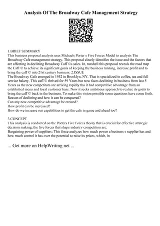 Analysis Of The Broadway Cafe Management Strategy
1.BRIEF SUMMARY
This business proposal analysis uses Michaels Porter s Five Forces Model to analysis The
Broadway Cafe management strategy. This proposal clearly identifies the issue and the factors that
are affecting in declining Broadway CafГ©s sales. In, nutshell this proposal reveals the road map
the CafГ© to achieve its significant goals of keeping the business running, increase profit and to
bring the cafГ© into 21st century business. 2.ISSUE
The Broadway Cafe emerged in 1952 in Brooklyn, NY. That is specialized in coffee, tea and full
service bakery. This cafГ© thrived for 59 Years but now faces declining in business from last 5
Years as the new competitors are arriving rapidly tho it had competitive advantage from an
established menu and loyal customer base. Now it seeks ambitious approach to realize its goals to
bring the cafГ© back in the business. To make this vision possible some questions have come forth:
Reason of declining and how it can be conquered?
Can any new competitive advantage be created?
How profit can be increased?
How do we increase our capabilities to get the cafe in game and ahead too?
3.CONCEPT
This analysis is conducted on the Porters Five Forces theory that is crucial for effective strategic
decision making, the five forces that shape industry competition are:
Bargaining power of suppliers: This force analyzes how much power a business s supplier has and
how much control it has over the potential to raise its prices, which, in
... Get more on HelpWriting.net ...
 