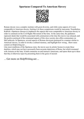 Spartacus Compared To American Slavery
Roman slavery was a complex institute with great diversity, and while some aspects of it were
comparable to American slavery, limiting it to these comparisons would be inaccurate. Nonetheless,
Kubrick s Spartacus chooses to emphasize the aspects that were comparable to American slavery in
order to comment on the Civil Rights Movement of the time. At the same time, the gladiators
represent ideals that would be associated with communism at the time this movie was released, and
the positive portrayal of the communal aspects of this slave society also offers commentary on
McCarthyism. In Spartacus, several aspects of Roman slaveryare portrayed in a manner similar to
American slavery, in order to invoke a cultural memory, and highlight how wrong... Show more
content on Helpwriting.net ...
Like most renditions of the Spartacus story, the movie uses its artistic license to create these
dualities, which may not have necessarily been accurate depictions of Rome, but which resonated
with America at the time. It both comments on and instructs Americans, and opens them up to ideas
that they d otherwise reject by presenting them in the guise of ancient
... Get more on HelpWriting.net ...
 