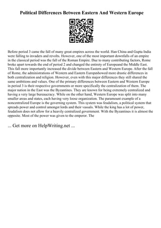 Political Differences Between Eastern And Western Europe
Before period 3 came the fall of many great empires across the world. Han China and Gupta India
were falling to invaders and revolts. However, one of the most important downfalls of an empire
in the classical period was the fall of the Roman Empire. Due to many contributing factors, Rome
broke apart towards the end of period 2 and changed the entirety of Europeand the Middle East.
This fall more importantly increased the divide between Eastern and Western Europe. After the fall
of Rome, the administrations of Western and Eastern Europeshowed more drastic differences in
both centralization and religion. However, even with this major differences they still shared the
same ambitions and values. One of the primary differences between Eastern and Western Europe
in period 3 is their respective governments or more specifically the centralization of them. The
major nation in the East was the Byzantines. They are known for being extremely centralized and
having a very large bureaucracy. While on the other hand, Western Europe was split into many
smaller areas and states, each having very loose organization. The paramount example of a
noncentralized Europe is the governing system. This system was feudalism, a political system that
spreads power and control amongst lords and their vassals. While the king has a lot of power,
feudalism does not allow for a heavily centralized government. With the Byzantines it is almost the
opposite. Most of the power was given to the emperor. The
... Get more on HelpWriting.net ...
 