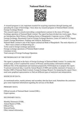 National Bank Essay
A research program is very important essential for acquiring experience through learning and
spreading the scope of Knowledge. I have done my research program in National Bank Limited,
Foreign Exchange Branch.
This research report is aimed at providing a comprehensive picture to the areas of Foreign
Exchange operation of National Bank Limited. The report has been divided into twelve parts. These
are Introduction, Brief History of Banking Sector of Bangladesh, Corporate review of NBL,
Foreign Exchange, Documents Used in Foreign Exchange Business, Letter of Credit (L/C), Import,
Export, Foreign Remittance, Findings and Analysis, References.
National Bank Limited is one of the largest commercial Bank of Bangladesh. The main objective of
... Show more content on Helpwriting.net ...
Terms used in foreign exchange operations
Foreign exchange operations of National Bank Limited
Literature review.
Total concept of Foreign Exchange Operation.
METHODOLOGY OF THE STUDY
The report is prepared on the basic of foreign Exchange of National Bank Limited. To conduct the
overall study, at first I explored the sources of Primary and Secondary information and data.
Different files of the department and statement prepared by FED helped me to prepare this report.
To present numerical data, I used the Annual Report of 2008 and monthly statement of January to
October 2009 of National Bank Limited, Foreign Exchange Branch. For preparing this report I have
used some graphical representation to find out different types of analytical and interpretation.
SOURCES OF DATA
As mentioned earlier, mainly primary and secondary data has been used. Sometimes the customers
gave some important information regarding the services of the Bank:
PRIMARY DATA
Official records of National Bank Limited (NBL)..
Expert opinion.
SECONDARY DATA
Monthly Statement of NBL.
Annual Report of NBL.
Official Files.
Selected books.
Other manual information.
 
