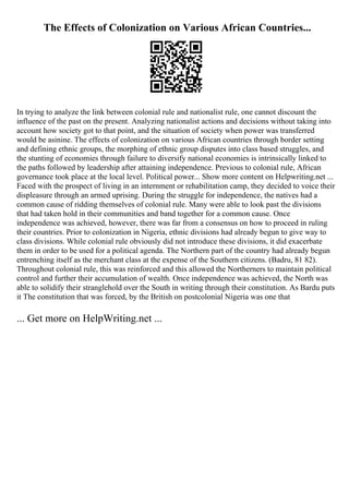 The Effects of Colonization on Various African Countries...
In trying to analyze the link between colonial rule and nationalist rule, one cannot discount the
influence of the past on the present. Analyzing nationalist actions and decisions without taking into
account how society got to that point, and the situation of society when power was transferred
would be asinine. The effects of colonization on various African countries through border setting
and defining ethnic groups, the morphing of ethnic group disputes into class based struggles, and
the stunting of economies through failure to diversify national economies is intrinsically linked to
the paths followed by leadership after attaining independence. Previous to colonial rule, African
governance took place at the local level. Political power... Show more content on Helpwriting.net ...
Faced with the prospect of living in an internment or rehabilitation camp, they decided to voice their
displeasure through an armed uprising. During the struggle for independence, the natives had a
common cause of ridding themselves of colonial rule. Many were able to look past the divisions
that had taken hold in their communities and band together for a common cause. Once
independence was achieved, however, there was far from a consensus on how to proceed in ruling
their countries. Prior to colonization in Nigeria, ethnic divisions had already begun to give way to
class divisions. While colonial rule obviously did not introduce these divisions, it did exacerbate
them in order to be used for a political agenda. The Northern part of the country had already begun
entrenching itself as the merchant class at the expense of the Southern citizens. (Badru, 81 82).
Throughout colonial rule, this was reinforced and this allowed the Northerners to maintain political
control and further their accumulation of wealth. Once independence was achieved, the North was
able to solidify their stranglehold over the South in writing through their constitution. As Bardu puts
it The constitution that was forced, by the British on postcolonial Nigeria was one that
... Get more on HelpWriting.net ...
 
