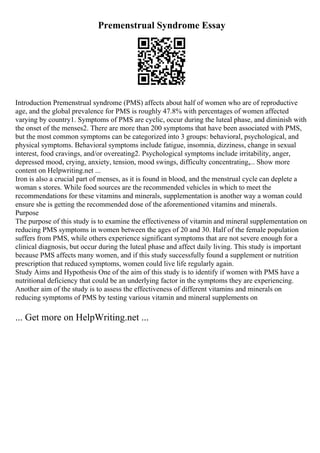 Premenstrual Syndrome Essay
Introduction Premenstrual syndrome (PMS) affects about half of women who are of reproductive
age, and the global prevalence for PMS is roughly 47.8% with percentages of women affected
varying by country1. Symptoms of PMS are cyclic, occur during the luteal phase, and diminish with
the onset of the menses2. There are more than 200 symptoms that have been associated with PMS,
but the most common symptoms can be categorized into 3 groups: behavioral, psychological, and
physical symptoms. Behavioral symptoms include fatigue, insomnia, dizziness, change in sexual
interest, food cravings, and/or overeating2. Psychological symptoms include irritability, anger,
depressed mood, crying, anxiety, tension, mood swings, difficulty concentrating,... Show more
content on Helpwriting.net ...
Iron is also a crucial part of menses, as it is found in blood, and the menstrual cycle can deplete a
woman s stores. While food sources are the recommended vehicles in which to meet the
recommendations for these vitamins and minerals, supplementation is another way a woman could
ensure she is getting the recommended dose of the aforementioned vitamins and minerals.
Purpose
The purpose of this study is to examine the effectiveness of vitamin and mineral supplementation on
reducing PMS symptoms in women between the ages of 20 and 30. Half of the female population
suffers from PMS, while others experience significant symptoms that are not severe enough for a
clinical diagnosis, but occur during the luteal phase and affect daily living. This study is important
because PMS affects many women, and if this study successfully found a supplement or nutrition
prescription that reduced symptoms, women could live life regularly again.
Study Aims and Hypothesis One of the aim of this study is to identify if women with PMS have a
nutritional deficiency that could be an underlying factor in the symptoms they are experiencing.
Another aim of the study is to assess the effectiveness of different vitamins and minerals on
reducing symptoms of PMS by testing various vitamin and mineral supplements on
... Get more on HelpWriting.net ...
 