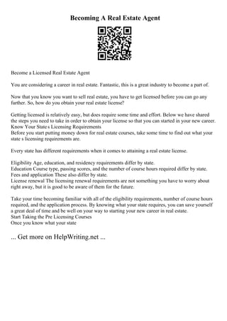 Becoming A Real Estate Agent
Become a Licensed Real Estate Agent
You are considering a career in real estate. Fantastic, this is a great industry to become a part of.
Now that you know you want to sell real estate, you have to get licensed before you can go any
further. So, how do you obtain your real estate license?
Getting licensed is relatively easy, but does require some time and effort. Below we have shared
the steps you need to take in order to obtain your license so that you can started in your new career.
Know Your States Licensing Requirements
Before you start putting money down for real estate courses, take some time to find out what your
state s licensing requirements are.
Every state has different requirements when it comes to attaining a real estate license.
Eligibility Age, education, and residency requirements differ by state.
Education Course type, passing scores, and the number of course hours required differ by state.
Fees and application These also differ by state.
License renewal The licensing renewal requirements are not something you have to worry about
right away, but it is good to be aware of them for the future.
Take your time becoming familiar with all of the eligibility requirements, number of course hours
required, and the application process. By knowing what your state requires, you can save yourself
a great deal of time and be well on your way to starting your new career in real estate.
Start Taking the Pre Licensing Courses
Once you know what your state
... Get more on HelpWriting.net ...
 