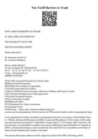Non Tariff Barriers to Trade
NON TARIFF BARRIERS TO TRADE
IN THE CORE COUNTRIES OF
THE STABILITY PACT FOR
SOUTH EASTERN EUROPE
Study prepared by
Dr. Hanspeter TschГ¤ni
Dr. Laurence Wiedmer
Bureau Arthur Dunkel
56, rue du Stand CH 1204 GenГЁve
TГ©l : +41 22 312 48 35 Fax : +41 22 312 48 71
E mail : sti2@iprolink.ch
ABBREVIATIONS
ASYCUDAAutomated System for Customs Data
BiHBosnia and Herzegovina
BSECBlack Sea Economic Cooperation
CAFAOCustoms and Fiscal Office
CAM A/CAM ESCustoms Assistance Mission in Albania and Eastern Croatia
CEFTACentral European Free TradeAgreement
CEICentral European Initiative
CIFCost, Insurance, Freight
DEMDeutsche Mark
EFTAEuropean Free Trade Association
EUEuropean Union
FIASForeign ... Show more content on Helpwriting.net ...
to work out recommendations for the removal of NTBs and for further work in exploring the topic.
It was agreed that the efforts should be concentrated on the four core parties of the Stability Pact,
i.e. Albania, Bosnia and Herzegovina (BiH), Croatia and Macedonia. A first version of the study
was presented and discussed at a Trade Policy Forum held on 17/18 January 2001 in Geneva. On
this occasion it was decided to complete the study by adding the Federal Republic of Yugoslavia
(FRY), including Montenegro, and to up date the facts about the four core parties on the basis of
input to be provided by the countries concerned.
The present final report addresses all the objectives listed in the TOR. Following a brief
 