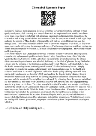 Chernobyl Research Paper
radioactive nuclides from spreading. Coupled with their slower response time and lack of high
quality equipment, their rescuing was slowed down and not as productive as it could have been.
More lives could have been helped with advanced equipment and proper attire. In addition, the
evacuation took a long period of time to commence. Once the evacuation started, it took eight days
and until the second of May, leaders of the republic still had not visited Pripyat nor seen the
damage done. These specific leaders did not seem to care what happened to civilians, as they were
more concerned with keeping the damage undercover. Furthermore, these towns did not receive any
formal announcement of evacuation. As a result the citizens were unprepared... Show more content
on Helpwriting.net ...
Most people believe that Chernobyl contributed to the fall of the Soviet Union. This explosion
caused social and economic problems in the Soviet Union. Stated in an issue of the Virginia
Quarterly Review, Chernobyl led to ...efforts of environmental groups to puncture the official
silence surrounding the disaster was what led, indirectly, to the birth of glasnost during Gorbachev
s tenure and the collapse of the totalitarian containment vessel. Multiple individuals believe that
the Soviet s reasoning for not protecting the citizens of Ukraine is that they have a ...deeply
entrenched propensity for secrecy and mendacity and its general disregard for the health and
safety of its citizens. As a result of glasnost, which is a Soviet policy of being open with their
public, individuals could see how the USSR was handling the disaster in the Ukraine. Several
documents were hidden away but with the coming of glasnost the curtain of secrecy had been
removed and the secrets of Chernobyl had been released. By obtaining these documents individuals
are now able to see how the Soviet Union tried to cover up Chernobyl and how unprepared they
were to help innocent civilians. Therefore, many believe that Chernobyl was a major contributing
factor in the fall of Soviet Communism. President Gorbachev stated ...the Chernobyl accident was a
more important factor in the fall of the Soviet Union than Perestroika... Chernobyl is suspected to
be the major downfall of the Communist government. The Soviet Union was robbed of the
opportunity to keep news of the accident from reaching the public, secrecy quickly became a
massive liability that undermined Soviet citizens faith in their government. With the Soviet people
not having faith in their government, the people started to stray from the government causing the
USSR to
... Get more on HelpWriting.net ...
 