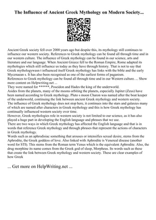 The Influence of Ancient Greek Mythology on Modern Society...
Ancient Greek society fell over 2000 years ago but despite this, its mythology still continues to
influence our western society. References to Greek mythology can be found all through time and in
our western culture. The influence of Greek mythology can be found in our science, arts and
literature and our language. When Ancient Greece fell to the Roman Empire, Rome adapted its
mythologies which still influence us today as they have through history. That is not to say that
Greek mythologywasn t influenced itself Greek mythology has links with the bible and the early
Mycenaean s. It has also been recognised as one of the earliest forms of paganism.
References to Greek mythology can be found all through time and in our Western culture. ... Show
more content on Helpwriting.net ...
They were named for ******, Poseidon and Hades the king of the underworld.
Asides from the planets, many of the moons orbiting the planets, especially Jupiter (Zeus) have
been named according to Greek mythology. Pluto s moon Charon was named after the boat keeper
of the underworld, continuing the link between ancient Greek mythology and western society.
The influence of Greek mythology does not stop here, it continues into the stars and galaxies many
of which are named after characters in Greek mythology and this is how Greek mythology has
continually influenced western society over time.
However, Greek mythologies role in western society is not limited to our science, as it has also
played a huge part in developing the English language and phrases that we use.
There are two ways in which Greek mythology has affected the English language and that is in
words that reference Greek mythology and through phrases that represent the actions of characters
in Greek mythology.
Words such as an aphrodisiac something that arouses or intensifies sexual desire, stems from the
Aphrodite, the Greek goddess of love. Also linked with Aphrodite is Venereal disease (another
word for STI). This stems from the Roman term Venus which is the equivalent Aphrodite. Also, the
drug morphine its name comes from the Greek god of sleep, Morpheus. Its words such as these
that create the link between Greek mythology and western society. These are clear examples of
how Greek
... Get more on HelpWriting.net ...
 
