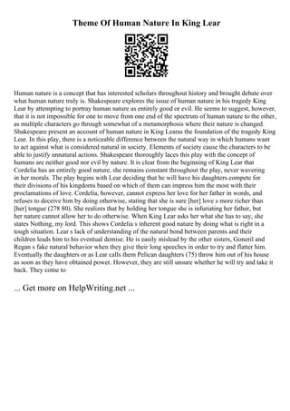 Theme Of Human Nature In King Lear
Human nature is a concept that has interested scholars throughout history and brought debate over
what human nature truly is. Shakespeare explores the issue of human nature in his tragedy King
Lear by attempting to portray human nature as entirely good or evil. He seems to suggest, however,
that it is not impossible for one to move from one end of the spectrum of human nature to the other,
as multiple characters go through somewhat of a metamorphosis where their nature is changed.
Shakespeare present an account of human nature in King Learas the foundation of the tragedy King
Lear. In this play, there is a noticeable difference between the natural way in which humans want
to act against what is considered natural in society. Elements of society cause the characters to be
able to justify unnatural actions. Shakespeare thoroughly laces this play with the concept of
humans are neither good nor evil by nature. It is clear from the beginning of King Lear that
Cordelia has an entirely good nature, she remains constant throughout the play, never wavering
in her morals. The play begins with Lear deciding that he will have his daughters compete for
their divisions of his kingdoms based on which of them can impress him the most with their
proclamations of love. Cordelia, however, cannot express her love for her father in words, and
refuses to deceive him by doing otherwise, stating that she is sure [her] love s more richer than
[her] tongue (278 80). She realizes that by holding her tongue she is infuriating her father, but
her nature cannot allow her to do otherwise. When King Lear asks her what she has to say, she
states Nothing, my lord. This shows Cordelia s inherent good nature by doing what is right in a
tough situation. Lear s lack of understanding of the natural bond between parents and their
children leads him to his eventual demise. He is easily mislead by the other sisters, Goneril and
Regan s fake natural behavior when they give their long speeches in order to try and flatter him.
Eventually the daughters or as Lear calls them Pelican daughters (75) throw him out of his house
as soon as they have obtained power. However, they are still unsure whether he will try and take it
back. They come to
... Get more on HelpWriting.net ...
 