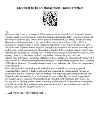 Statement Of IKEA Management Trainee Program
Hej,
My mentor, Erik Thun, a co worker at IKEA, made me aware of the IKEA Management Trainee
Program. Based on our discussions within the mentoring program he believes my background and
personality would be a good fit for a future position as leader at IKEA. Since I plan to finish my
Master degree in business process and supply chain management in June I believe IKEA s
management trainee program is a very interesting opportunity to develop my professional career.
One of the most important skills I improved during my master studies at Linnaeus University is to
work together in international teams. Being able to adapt to different culture has proven to be very
important and developed me in many ways. Within various student projects that were carried out in
a group, I have been able to use my leadership skills to increase the group s success.
Before I came to Sweden, I completed a Bachelor s degree in Business Information Systems with a
specialization in Application Management from Baden Wuerttemberg Cooperative State University
in Mannheim, Germany. The combination of business and technology is ... Show more content on
Helpwriting.net ...
When looking back at my work in a the leadership team at a children s holiday program I
remember that in stressful or hectic situations I tend to analyze the situation and try to lead as
structured as possible. Afterwards I got the feedback that helped my team members and that they
felt comfortable with coming to me with any questions or doubts they had which I appreciated
very much. Stressful situations for example can be when the children (around 200) meet at the
first day and are forming groups. Others, when they are leaving with different buses or are picked
up by the parents. In these situations many questions arose and it was important to oversee the
situations very well and be approachable to
... Get more on HelpWriting.net ...
 