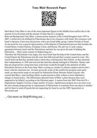 Tony Blair Research Paper
Intro/thesis Tony Blair is one of the most important figures in the Middle East conflict due to the
amount of involvement and the amount of tasks that he is assigned.
Relevant Background Tony Blair, a former prime minister of the United Kingdom from 1997 to
2007, is believed to be disliked by Palestinians due to his closeness with Israel. His closeness with
Israel is because of previous discussions with a pro Israel lobby group, Labour Friends of Israel.
At one point he was a special representative of the Quartet of International powers that includes the
United States, United Nations, European Union, and Russia. His job was to seek a peace
agreement between Israel and the Palestinians and later he was given the task of helping the
Palestinian ... Show more content on Helpwriting.net ...
Therefore the Palestinians were angry, but since Israel had the help of the United States and the
United Nation the Palestinians lost the wars that followed and their country ceased to exist. The
Israeli believed that they needed a place where they could practice their beliefs, so they declared
their independence in 1948 and received the land that already belonged to Palestine. Hamas said
that any proposal for a long term truce with Israel would be brought to the attention of other
Palestinian factions in the Gaza Strip. Blair is acting as a broker to obstruct matters and we don t
know what his attentions are. At times given the scope of the conflict his projects seem quite
small, an observation made at one point by Palestinian Prime Minister Salam Fayyad, who
warned that Blair s state building efforts would amount to little without a more substantive
change in Israeli policy. The Palestinians detested many of Blair s plans because they were
supposed to be helpful, according to the Palestine paper. A memo from late 2007 from the PA s
Negotiations Support Unit has a large number of issues: Agribusiness projects are a no more even
the ones already proposed due to requirement of Palestinians to commute from one place to another
and for them to send off goods but not requesting for Israel to use the 2005 Agreement on
Movement and
... Get more on HelpWriting.net ...
 