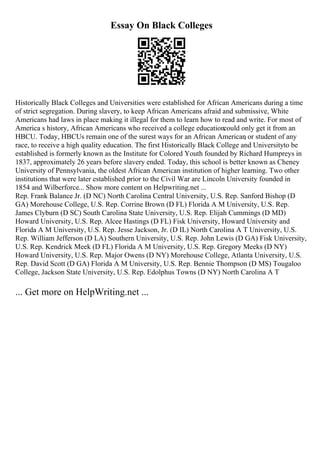 Essay On Black Colleges
Historically Black Colleges and Universities were established for African Americans during a time
of strict segregation. During slavery, to keep African Americans afraid and submissive, White
Americans had laws in place making it illegal for them to learn how to read and write. For most of
America s history, African Americans who received a college educationcould only get it from an
HBCU. Today, HBCUs remain one of the surest ways for an African American
, or student of any
race, to receive a high quality education. The first Historically Black College and Universityto be
established is formerly known as the Institute for Colored Youth founded by Richard Humpreys in
1837, approximately 26 years before slavery ended. Today, this school is better known as Cheney
University of Pennsylvania, the oldest African American institution of higher learning. Two other
institutions that were later established prior to the Civil War are Lincoln University founded in
1854 and Wilberforce... Show more content on Helpwriting.net ...
Rep. Frank Balance Jr. (D NC) North Carolina Central University, U.S. Rep. Sanford Bishop (D
GA) Morehouse College, U.S. Rep. Corrine Brown (D FL) Florida A M University, U.S. Rep.
James Clyburn (D SC) South Carolina State University, U.S. Rep. Elijah Cummings (D MD)
Howard University, U.S. Rep. Alcee Hastings (D FL) Fisk University, Howard University and
Florida A M University, U.S. Rep. Jesse Jackson, Jr. (D IL) North Carolina A T University, U.S.
Rep. William Jefferson (D LA) Southern University, U.S. Rep. John Lewis (D GA) Fisk University,
U.S. Rep. Kendrick Meek (D FL) Florida A M University, U.S. Rep. Gregory Meeks (D NY)
Howard University, U.S. Rep. Major Owens (D NY) Morehouse College, Atlanta University, U.S.
Rep. David Scott (D GA) Florida A M University, U.S. Rep. Bennie Thompson (D MS) Tougaloo
College, Jackson State University, U.S. Rep. Edolphus Towns (D NY) North Carolina A T
... Get more on HelpWriting.net ...
 