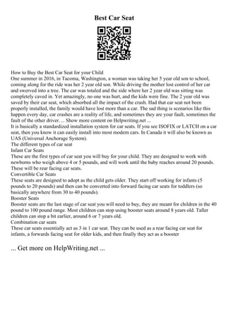 Best Car Seat
How to Buy the Best Car Seat for your Child
One summer in 2016, in Tacoma, Washington, a woman was taking her 5 year old son to school,
coming along for the ride was her 2 year old son. While driving the mother lost control of her car
and swerved into a tree. The car was totaled and the side where her 2 year old was sitting was
completely caved in. Yet amazingly, no one was hurt, and the kids were fine. The 2 year old was
saved by their car seat, which absorbed all the impact of the crash. Had that car seat not been
properly installed, the family would have lost more than a car. The sad thing is scenarios like this
happen every day, car crashes are a reality of life, and sometimes they are your fault, sometimes the
fault of the other driver. ... Show more content on Helpwriting.net ...
It is basically a standardized installation system for car seats. If you see ISOFIX or LATCH on a car
seat, then you know it can easily install into most modern cars. In Canada it will also be known as
UAS (Universal Anchorage System).
The different types of car seat
Infant Car Seats
These are the first types of car seat you will buy for your child. They are designed to work with
newborns who weigh above 4 or 5 pounds, and will work until the baby reaches around 20 pounds.
These will be rear facing car seats.
Convertible Car Seats
These seats are designed to adopt as the child gets older. They start off working for infants (5
pounds to 20 pounds) and then can be converted into forward facing car seats for toddlers (so
basically anywhere from 30 to 40 pounds).
Booster Seats
Booster seats are the last stage of car seat you will need to buy, they are meant for children in the 40
pound to 100 pound range. Most children can stop using booster seats around 8 years old. Taller
children can stop a bit earlier, around 6 or 7 years old.
Combination car seats
These car seats essentially act as 3 in 1 car seat. They can be used as a rear facing car seat for
infants, a forwards facing seat for older kids, and then finally they act as a booster
... Get more on HelpWriting.net ...
 