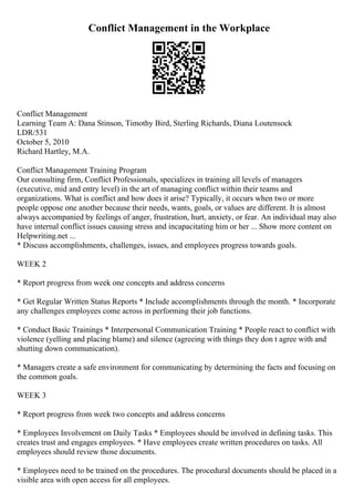 Conflict Management in the Workplace
Conflict Management
Learning Team A: Dana Stinson, Timothy Bird, Sterling Richards, Diana Loutensock
LDR/531
October 5, 2010
Richard Hartley, M.A.
Conflict Management Training Program
Our consulting firm, Conflict Professionals, specializes in training all levels of managers
(executive, mid and entry level) in the art of managing conflict within their teams and
organizations. What is conflict and how does it arise? Typically, it occurs when two or more
people oppose one another because their needs, wants, goals, or values are different. It is almost
always accompanied by feelings of anger, frustration, hurt, anxiety, or fear. An individual may also
have internal conflict issues causing stress and incapacitating him or her ... Show more content on
Helpwriting.net ...
* Discuss accomplishments, challenges, issues, and employees progress towards goals.
WEEK 2
* Report progress from week one concepts and address concerns
* Get Regular Written Status Reports * Include accomplishments through the month. * Incorporate
any challenges employees come across in performing their job functions.
* Conduct Basic Trainings * Interpersonal Communication Training * People react to conflict with
violence (yelling and placing blame) and silence (agreeing with things they don t agree with and
shutting down communication).
* Managers create a safe environment for communicating by determining the facts and focusing on
the common goals.
WEEK 3
* Report progress from week two concepts and address concerns
* Employees Involvement on Daily Tasks * Employees should be involved in defining tasks. This
creates trust and engages employees. * Have employees create written procedures on tasks. All
employees should review those documents.
* Employees need to be trained on the procedures. The procedural documents should be placed in a
visible area with open access for all employees.
 