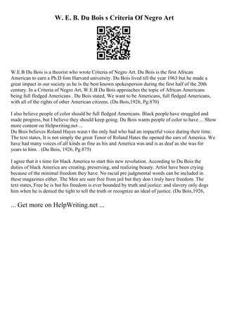 W. E. B. Du Bois s Criteria Of Negro Art
W.E.B Du Bois is a theorist who wrote Criteria of Negro Art. Du Bois is the first African
American to earn a Ph.D fom Harvard university. Du Bois lived till the year 1963 but he made a
great impact in our society as he is the best known spokesperson during the first half of the 20th
century. In a Criteria of Negro Art, W.E.B Du Bois approaches the topic of African Americans
being full fledged Americans . Du Bois stated, We want to be Americans, full fledged Americans,
with all of the rights of other American citizens. (Du Bois,1926, Pg.870)
I also believe people of color should be full fledged Americans. Black people have struggled and
made progress, but I believe they should keep going. Du Bois wants people of color to have ... Show
more content on Helpwriting.net ...
Du Bois believes Roland Hayes wasn t the only had who had an impactful voice during their time.
The text states, It is not simply the great Tenor of Roland Hates the opened the ears of America. We
have had many voices of all kinds as fine as his and America was and is as deaf as she was for
years to him. . (Du Bois, 1926, Pg.875)
I agree that it s time for black America to start this new revolution. According to Du Bois the
duties of black America are creating, preserving, and realizing beauty. Artist have been crying
because of the minimal freedom they have. No racial pre judgmental words can be included in
these magazines either. The Men are sure free from jail but they don t truly have freedom. The
text states, Free he is but his freedom is ever bounded by truth and justice: and slavery only dogs
him when he is denied the tight to tell the truth or recognize an ideal of justice. (Du Bois,1926,
... Get more on HelpWriting.net ...
 