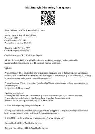 Dhl Strategic Marketing Managment
Basic Information of DHL Worldwide Express
Author: John A. Quelch, Greg Conley
Publisher: HBR
Case Number: 9 593 011
Publication Date: Sep 10, 1992
Revision Date: Nov 24, 1997
Course Category: Marketing
Case Summary of DHL Worldwide Express
Ali Sarrahfzadeh, DHL s worldwide sales and marketing manager, had to present his
recommendations on pricing at DHL s annual director s meeting.
Options:
Pricing Strategy Price leadership, charge premium prices and aim to deliver superior value added
services in all markets OR market response, setting prices independently in each country, according
to customer usage patterns and competitive pressures.
Pricing Structure Weekly or monthly handling fee? Same price charged... Show more content on
Helpwriting.net ...
2. How does DHL set prices?
3 pricing approaches:
Monthly flat fee, where DHL automatically visited customer daily. o No volume discount.
Frequently discount structure, based on volume (based on forecast demand).
Nominal fee for pick up or could drop off at DHL office.
3. What are the pricing changes facing DHL?
Moving to a consistent worldwide pricing structure, as opposed to regional pricing which would
better gauge customer usage patterns and competitive pressures.
4. Should DHL offer worldwide pricing contracts? Why, or why not?
External Link of DHL Worldwide Express
Relevent File Cabinet of DHL Worldwide Express
 