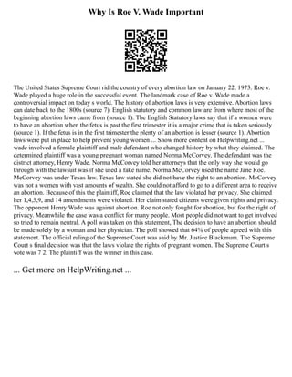 Why Is Roe V. Wade Important
The United States Supreme Court rid the country of every abortion law on January 22, 1973. Roe v.
Wade played a huge role in the successful event. The landmark case of Roe v. Wade made a
controversial impact on today s world. The history of abortion laws is very extensive. Abortion laws
can date back to the 1800s (source 7). English statutory and common law are from where most of the
beginning abortion laws came from (source 1). The English Statutory laws say that if a women were
to have an abortion when the fetus is past the first trimester it is a major crime that is taken seriously
(source 1). If the fetus is in the first trimester the plenty of an abortion is lesser (source 1). Abortion
laws were put in place to help prevent young women ... Show more content on Helpwriting.net ...
wade involved a female plaintiff and male defendant who changed history by what they claimed. The
determined plaintiff was a young pregnant woman named Norma McCorvey. The defendant was the
district attorney, Henry Wade. Norma McCorvey told her attorneys that the only way she would go
through with the lawsuit was if she used a fake name. Norma McCorvey used the name Jane Roe.
McCorvey was under Texas law. Texas law stated she did not have the right to an abortion. McCorvey
was not a women with vast amounts of wealth. She could not afford to go to a different area to receive
an abortion. Because of this the plaintiff, Roe claimed that the law violated her privacy. She claimed
her 1,4,5,9, and 14 amendments were violated. Her claim stated citizens were given rights and privacy.
The opponent Henry Wade was against abortion. Roe not only fought for abortion, but for the right of
privacy. Meanwhile the case was a conflict for many people. Most people did not want to get involved
so tried to remain neutral. A poll was taken on this statement, The decision to have an abortion should
be made solely by a woman and her physician. The poll showed that 64% of people agreed with this
statement. The official ruling of the Supreme Court was said by Mr. Justice Blackmum. The Supreme
Court s final decision was that the laws violate the rights of pregnant women. The Supreme Court s
vote was 7 2. The plaintiff was the winner in this case.
... Get more on HelpWriting.net ...
 