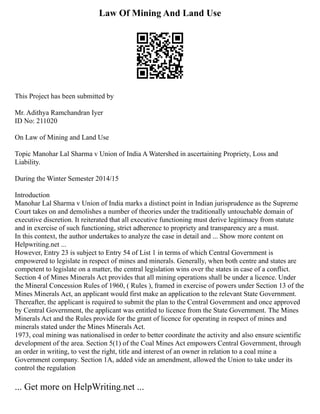 Law Of Mining And Land Use
This Project has been submitted by
Mr. Adithya Ramchandran Iyer
ID No: 211020
On Law of Mining and Land Use
Topic Manohar Lal Sharma v Union of India A Watershed in ascertaining Propriety, Loss and
Liability.
During the Winter Semester 2014/15
Introduction
Manohar Lal Sharma v Union of India marks a distinct point in Indian jurisprudence as the Supreme
Court takes on and demolishes a number of theories under the traditionally untouchable domain of
executive discretion. It reiterated that all executive functioning must derive legitimacy from statute
and in exercise of such functioning, strict adherence to propriety and transparency are a must.
In this context, the author undertakes to analyze the case in detail and ... Show more content on
Helpwriting.net ...
However, Entry 23 is subject to Entry 54 of List 1 in terms of which Central Government is
empowered to legislate in respect of mines and minerals. Generally, when both centre and states are
competent to legislate on a matter, the central legislation wins over the states in case of a conflict.
Section 4 of Mines Minerals Act provides that all mining operations shall be under a licence. Under
the Mineral Concession Rules of 1960, ( Rules ), framed in exercise of powers under Section 13 of the
Mines Minerals Act, an applicant would first make an application to the relevant State Government.
Thereafter, the applicant is required to submit the plan to the Central Government and once approved
by Central Government, the applicant was entitled to licence from the State Government. The Mines
Minerals Act and the Rules provide for the grant of licence for operating in respect of mines and
minerals stated under the Mines Minerals Act.
1973, coal mining was nationalised in order to better coordinate the activity and also ensure scientific
development of the area. Section 5(1) of the Coal Mines Act empowers Central Government, through
an order in writing, to vest the right, title and interest of an owner in relation to a coal mine a
Government company. Section 1A, added vide an amendment, allowed the Union to take under its
control the regulation
... Get more on HelpWriting.net ...
 