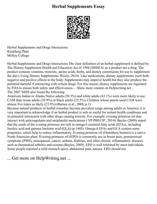 Herbal Supplements Essay
Herbal Supplements and Drugs Interactions
KimHang Phan
Molloy College
Herbal Supplements and Drugs Interactions The clear definition of an herbal supplement is defined by
The Dietary Supplement Health and Education Act of 1994 (DSHEA) as a product not a drug. The
product contains vitamins, minerals, amino acids, herbs, and dietary constituents for use to supplement
the diet ( Using Dietary Supplements Wisely, 2014). Like medications, dietary supplements exert both
negative and positive effects to the body. Supplements may improve health but they also produce the
potential harmful if interacting with certain drugs. For this reason, dietary supplements are regulated
by FDA to ensure both safety and effectiveness ... Show more content on Helpwriting.net ...
The 2007 NHIS also found the following:
American Indian or Alaska Native adults (50.3%) and white adults (43.1%) were more likely to use
CAM than Asian adults (39.9%) or black adults (25.5%). Children whose parent used CAM were
almost five times as likely (23.9%) (Barnes et al., 2008, p.1).
Because natural products or herbal remedies become prevalent usage among adults in America, it is
very important to acknowledge if an herbal product is safe or useful for certain health conditions and
its potential interaction with other drugs causing toxicity. For example, evening primrose oil may
interact with anticoagulants and antiplatelet medications ( VP PRECIP , 2014). Bayles (2009) stated
that the seeds of the evening primrose are rich in omega 6 essential fatty acids (EFAs), including
linoleic acid and gamma linolenic acid (GLA) (p.1405). Omega 6 EFAs and GLA contain some
properties, which help to reduce inflammatory. Evening primrose oil (Oenothera biennis) is a native
North American plant. Evening primrose oil (EPO) is commonly use in breast pain, premenstrual
symptoms (PMS), menopausal, cancer, asthma, diabetes, and other chronic inflammatory diseases
such as rheumatoid arthritis and eczema (Bayles, 2009). EPO is well tolerated by most individuals.
Some people reported a mild stomach upset, abdominal pain, nausea. EPO should not
... Get more on HelpWriting.net ...
 