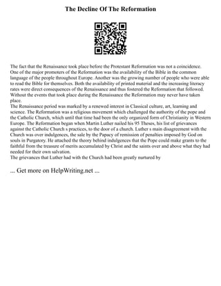 The Decline Of The Reformation
The fact that the Renaissance took place before the Protestant Reformation was not a coincidence.
One of the major promoters of the Reformation was the availability of the Bible in the common
language of the people throughout Europe. Another was the growing number of people who were able
to read the Bible for themselves. Both the availability of printed material and the increasing literacy
rates were direct consequences of the Renaissance and thus fostered the Reformation that followed.
Without the events that took place during the Renaissance the Reformation may never have taken
place.
The Renaissance period was marked by a renewed interest in Classical culture, art, learning and
science. The Reformation was a religious movement which challenged the authority of the pope and
the Catholic Church, which until that time had been the only organized form of Christianity in Western
Europe. The Reformation began when Martin Luther nailed his 95 Theses, his list of grievances
against the Catholic Church s practices, to the door of a church. Luther s main disagreement with the
Church was over indulgences, the sale by the Papacy of remission of penalties imposed by God on
souls in Purgatory. He attached the theory behind indulgences that the Pope could make grants to the
faithful from the treasure of merits accumulated by Christ and the saints over and above what they had
needed for their own salvation.
The grievances that Luther had with the Church had been greatly nurtured by
... Get more on HelpWriting.net ...
 